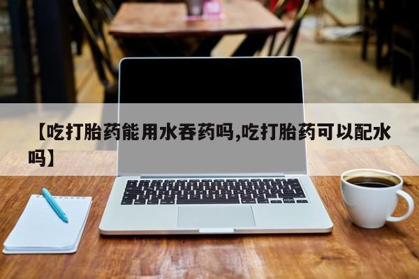 私人卖堕胎药的微信【吃打胎药能用水吞药吗,吃打胎药可以配水吗】