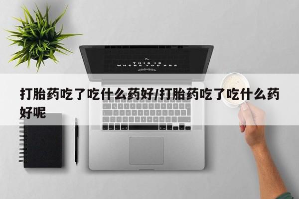 私人卖堕胎药的微信打胎药吃了吃什么药好/打胎药吃了吃什么药好呢