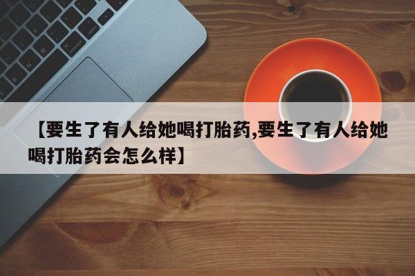 私人卖堕胎药的微信【要生了有人给她喝打胎药,要生了有人给她喝打胎药会怎么样】