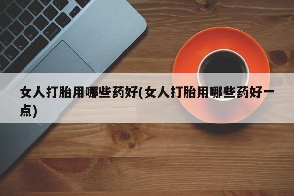 私人卖堕胎药的微信女人打胎用哪些药好(女人打胎用哪些药好一点)