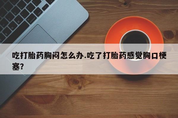 私人卖堕胎药的微信吃打胎药胸闷怎么办.吃了打胎药感觉胸口梗塞？