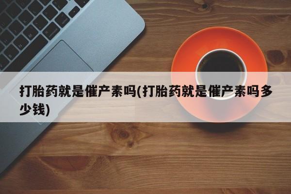 私人卖堕胎药的微信打胎药就是催产素吗(打胎药就是催产素吗多少钱)