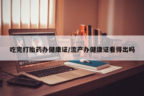 私人卖堕胎药的微信吃完打胎药办健康证/流产办健康证看得出吗