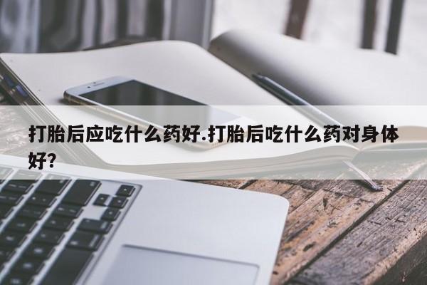 私人卖堕胎药的微信打胎后应吃什么药好.打胎后吃什么药对身体好？