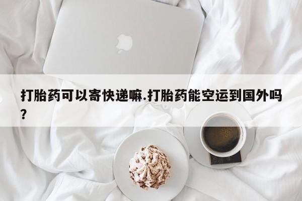 私人卖堕胎药的微信打胎药可以寄快递嘛.打胎药能空运到国外吗？