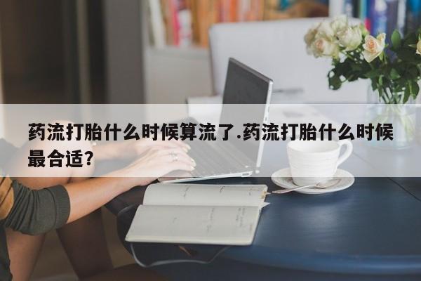 私人卖堕胎药的微信药流打胎什么时候算流了.药流打胎什么时候最合适？