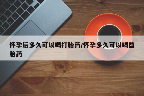 私人卖堕胎药的微信怀孕后多久可以喝打胎药/怀孕多久可以喝堕胎药