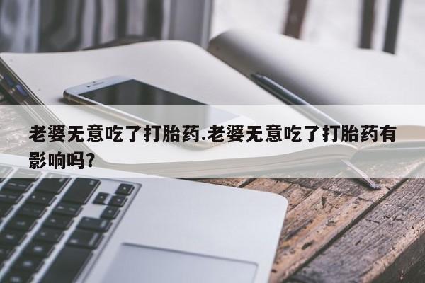 私人卖堕胎药的微信老婆无意吃了打胎药.老婆无意吃了打胎药有影响吗？