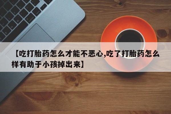 私人卖堕胎药的微信【吃打胎药怎么才能不恶心,吃了打胎药怎么样有助于小孩掉出来】