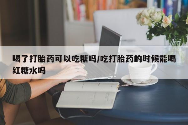 私人卖堕胎药的微信喝了打胎药可以吃糖吗/吃打胎药的时候能喝红糖水吗