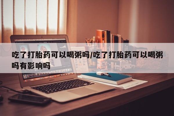 私人卖堕胎药的微信吃了打胎药可以喝粥吗/吃了打胎药可以喝粥吗有影响吗