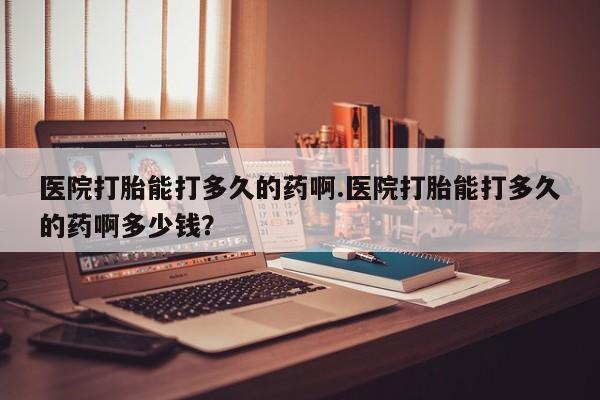 私人卖堕胎药的微信医院打胎能打多久的药啊.医院打胎能打多久的药啊多少钱？