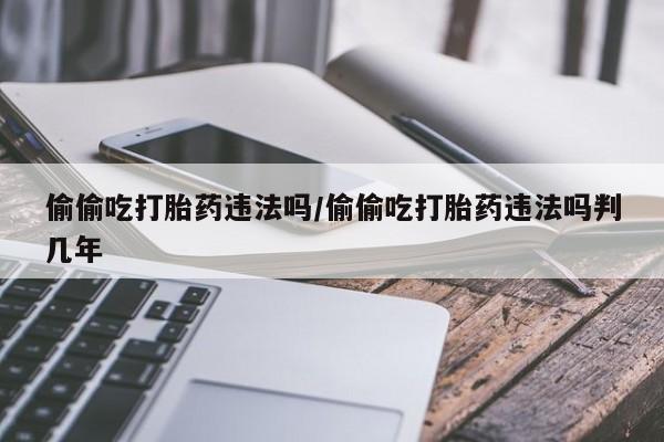 私人卖堕胎药的微信偷偷吃打胎药违法吗/偷偷吃打胎药违法吗判几年
