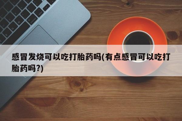 私人卖堕胎药的微信感冒发烧可以吃打胎药吗(有点感冒可以吃打胎药吗?)