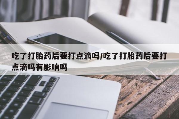 私人卖堕胎药的微信吃了打胎药后要打点滴吗/吃了打胎药后要打点滴吗有影响吗