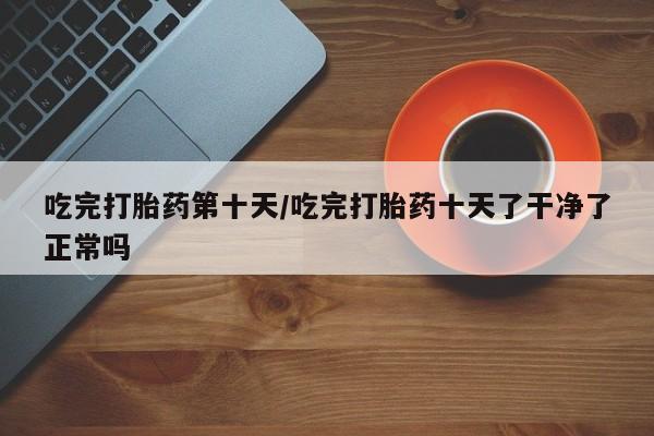 私人卖堕胎药的微信吃完打胎药第十天/吃完打胎药十天了干净了正常吗