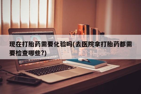 私人卖堕胎药的微信现在打胎药需要化验吗(去医院拿打胎药都需要检查哪些?)