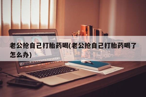 私人卖堕胎药的微信老公抢自己打胎药喝(老公抢自己打胎药喝了怎么办)
