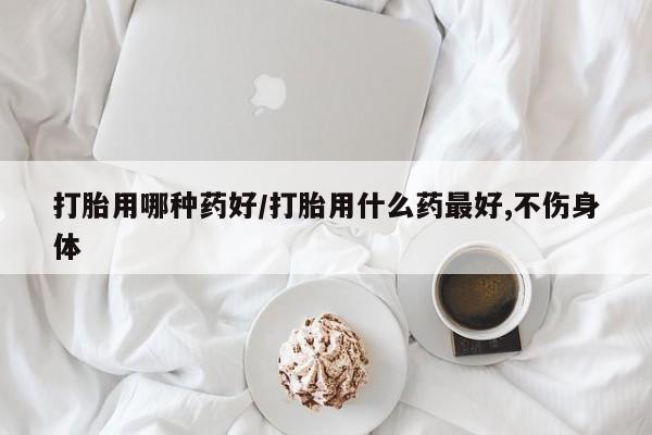 私人卖堕胎药的微信打胎用哪种药好/打胎用什么药最好,不伤身体