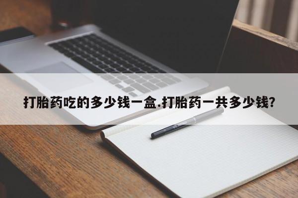 私人卖堕胎药的微信打胎药吃的多少钱一盒.打胎药一共多少钱？