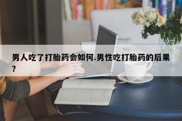 私人卖堕胎药的微信男人吃了打胎药会如何.男性吃打胎药的后果？