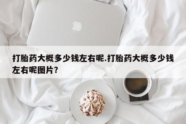 私人卖堕胎药的微信打胎药大概多少钱左右呢.打胎药大概多少钱左右呢图片？