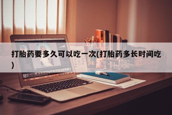私人卖堕胎药的微信打胎药要多久可以吃一次(打胎药多长时间吃)