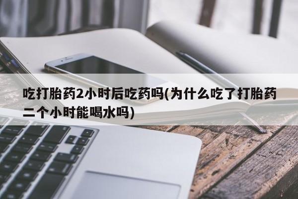 私人卖堕胎药的微信吃打胎药2小时后吃药吗(为什么吃了打胎药二个小时能喝水吗)