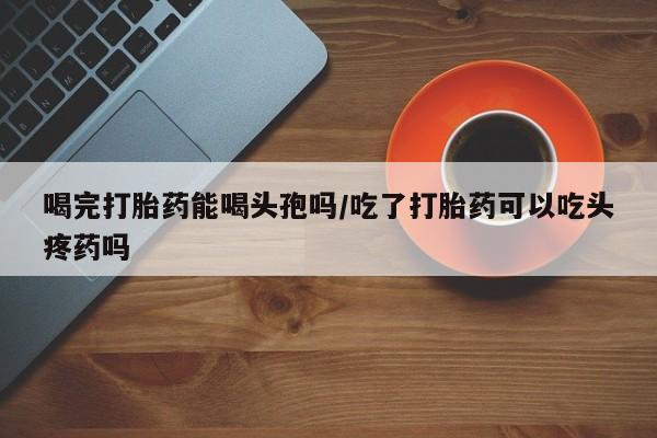 私人卖堕胎药的微信喝完打胎药能喝头孢吗/吃了打胎药可以吃头疼药吗