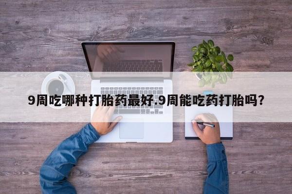 私人卖堕胎药的微信9周吃哪种打胎药最好.9周能吃药打胎吗？