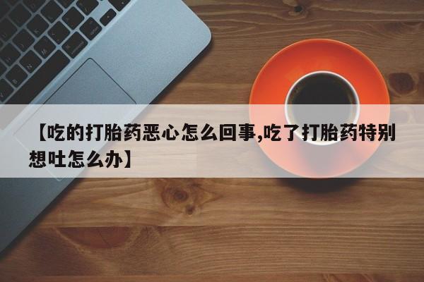 私人卖堕胎药的微信【吃的打胎药恶心怎么回事,吃了打胎药特别想吐怎么办】