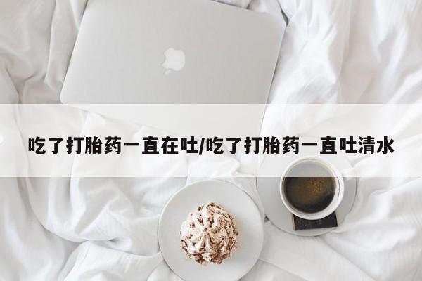 私人卖堕胎药的微信吃了打胎药一直在吐/吃了打胎药一直吐清水