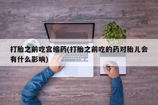 私人卖堕胎药的微信打胎之前吃宫缩药(打胎之前吃的药对胎儿会有什么影响)
