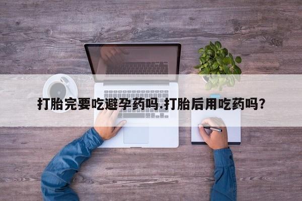 私人卖堕胎药的微信打胎完要吃避孕药吗.打胎后用吃药吗？
