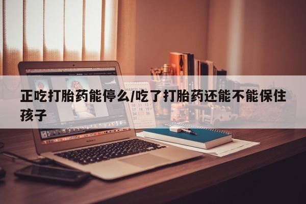 私人卖堕胎药的微信正吃打胎药能停么/吃了打胎药还能不能保住孩子