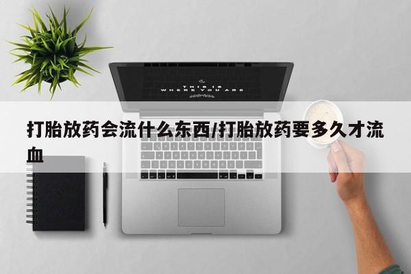 私人卖堕胎药的微信打胎放药会流什么东西/打胎放药要多久才流血
