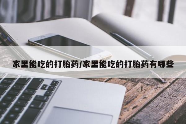 私人卖堕胎药的微信家里能吃的打胎药/家里能吃的打胎药有哪些