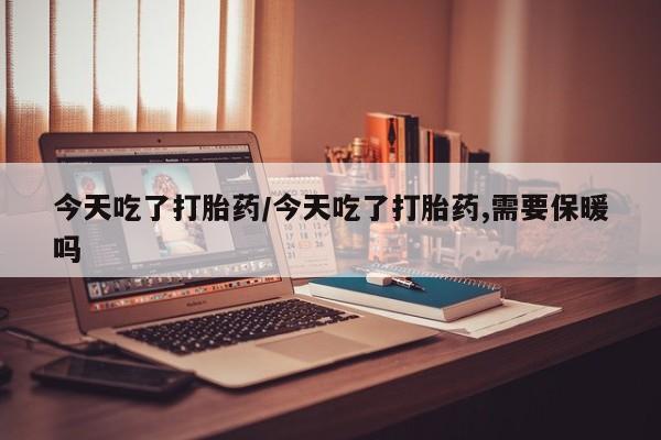 私人卖堕胎药的微信今天吃了打胎药/今天吃了打胎药,需要保暖吗
