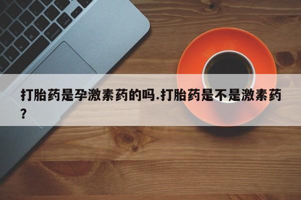 私人卖堕胎药的微信打胎药是孕激素药的吗.打胎药是不是激素药？