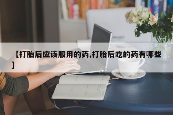 私人卖堕胎药的微信【打胎后应该服用的药,打胎后吃的药有哪些】