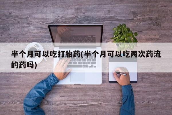私人卖堕胎药的微信半个月可以吃打胎药(半个月可以吃两次药流的药吗)