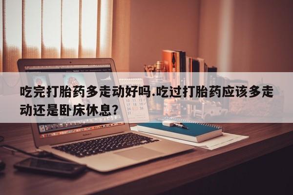 私人卖堕胎药的微信吃完打胎药多走动好吗.吃过打胎药应该多走动还是卧床休息？