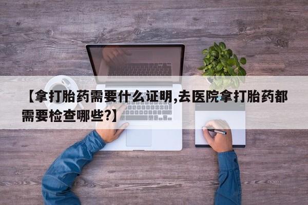 私人卖堕胎药的微信【拿打胎药需要什么证明,去医院拿打胎药都需要检查哪些?】