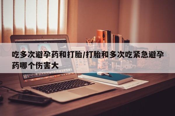 私人卖堕胎药的微信吃多次避孕药和打胎/打胎和多次吃紧急避孕药哪个伤害大