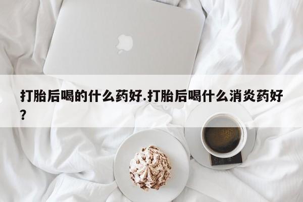 私人卖堕胎药的微信打胎后喝的什么药好.打胎后喝什么消炎药好？