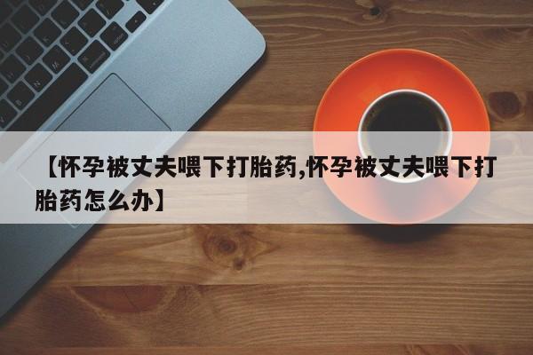 私人卖堕胎药的微信【怀孕被丈夫喂下打胎药,怀孕被丈夫喂下打胎药怎么办】