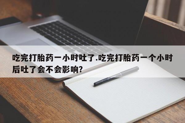 私人卖堕胎药的微信吃完打胎药一小时吐了.吃完打胎药一个小时后吐了会不会影响？