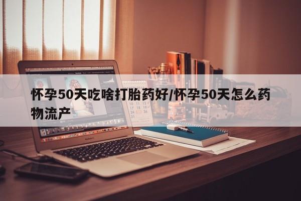 私人卖堕胎药的微信怀孕50天吃啥打胎药好/怀孕50天怎么药物流产