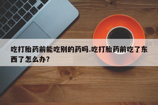 私人卖堕胎药的微信吃打胎药前能吃别的药吗.吃打胎药前吃了东西了怎么办？