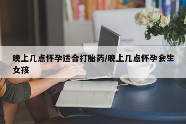 私人卖堕胎药的微信晚上几点怀孕适合打胎药/晚上几点怀孕会生女孩